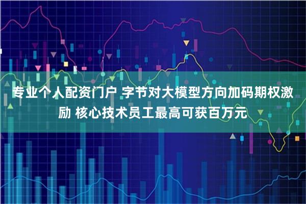 专业个人配资门户 字节对大模型方向加码期权激励 核心技术员工最高可获百万元