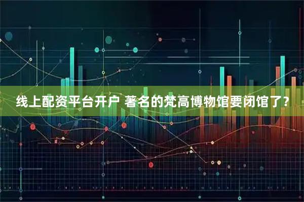 线上配资平台开户 著名的梵高博物馆要闭馆了？