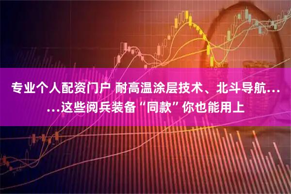 专业个人配资门户 耐高温涂层技术、北斗导航……这些阅兵装备“同款”你也能用上