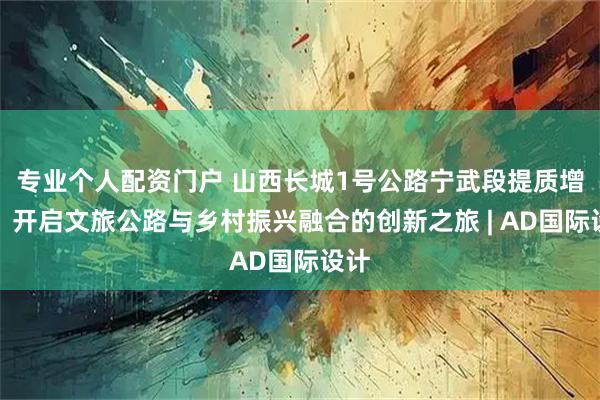 专业个人配资门户 山西长城1号公路宁武段提质增效：开启文旅公路与乡村振兴融合的创新之旅 | AD国际设计