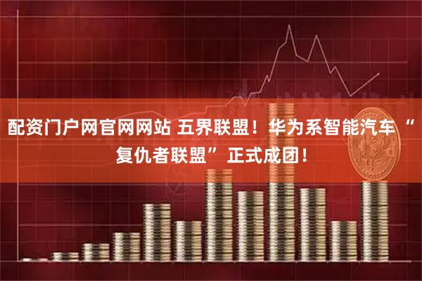 配资门户网官网网站 五界联盟！华为系智能汽车 “复仇者联盟” 正式成团！