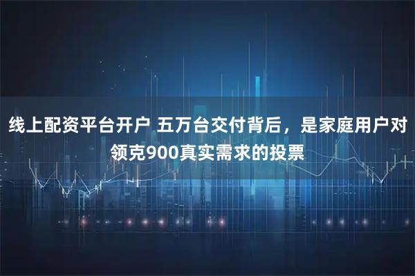 线上配资平台开户 五万台交付背后，是家庭用户对领克900真实需求的投票