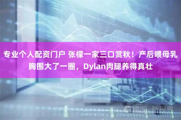 专业个人配资门户 张檬一家三口赏秋！产后喂母乳胸围大了一圈，Dylan肉腿养得真壮