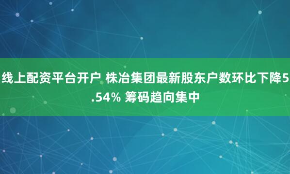 线上配资平台开户 株冶集团最新股东户数环比下降5.54% 筹码趋向集中