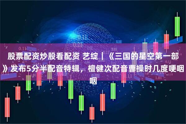 股票配资炒股看配资 艺绽｜《三国的星空第一部》发布5分半配音特辑，檀健次配音曹操时几度哽咽