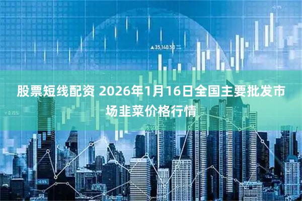 股票短线配资 2026年1月16日全国主要批发市场韭菜价格行情