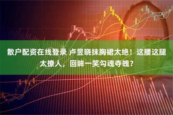 散户配资在线登录 卢昱晓抹胸裙太绝！这腰这腿太撩人，回眸一笑勾魂夺魄？