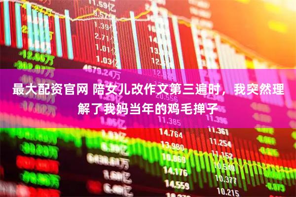 最大配资官网 陪女儿改作文第三遍时，我突然理解了我妈当年的鸡毛掸子