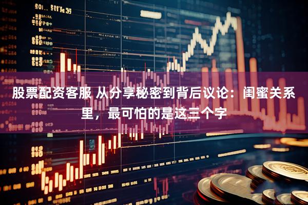 股票配资客服 从分享秘密到背后议论：闺蜜关系里，最可怕的是这三个字
