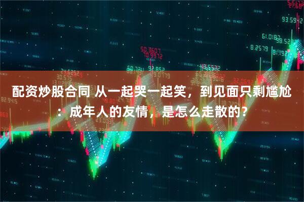 配资炒股合同 从一起哭一起笑，到见面只剩尴尬：成年人的友情，是怎么走散的？
