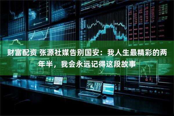 财富配资 张源社媒告别国安：我人生最精彩的两年半，我会永远记得这段故事