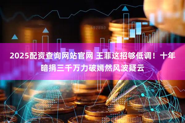 2025配资查询网站官网 王菲这招够低调！十年暗捐三千万力破嫣然风波疑云