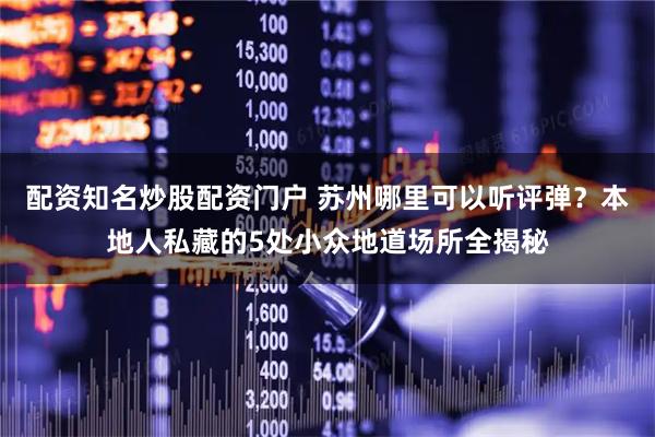 配资知名炒股配资门户 苏州哪里可以听评弹？本地人私藏的5处小众地道场所全揭秘
