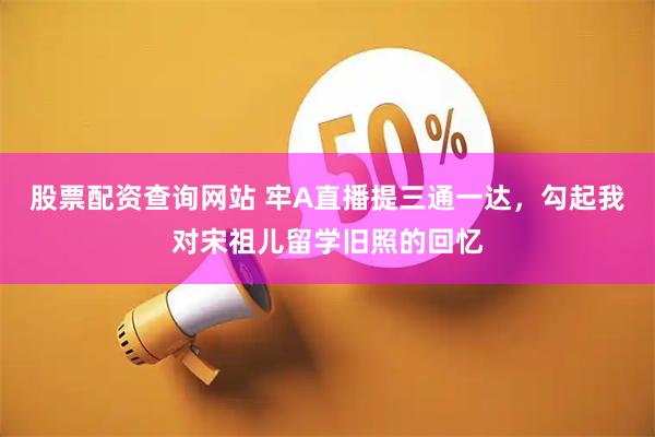 股票配资查询网站 牢A直播提三通一达，勾起我对宋祖儿留学旧照的回忆
