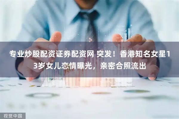 专业炒股配资证券配资网 突发！香港知名女星13岁女儿恋情曝光，亲密合照流出