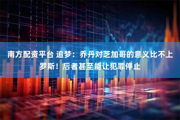南方配资平台 追梦：乔丹对芝加哥的意义比不上罗斯！后者甚至能让犯罪停止