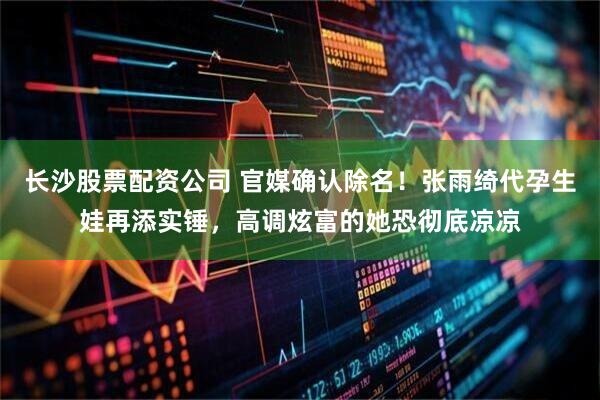 长沙股票配资公司 官媒确认除名！张雨绮代孕生娃再添实锤，高调炫富的她恐彻底凉凉
