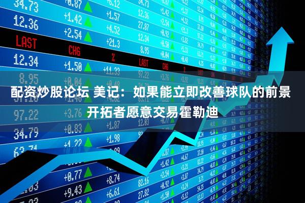 配资炒股论坛 美记：如果能立即改善球队的前景 开拓者愿意交易霍勒迪