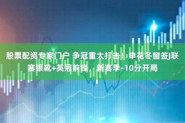 股票配资专家门户 争冠重大打击！申花冬窗签J联赛银靴+英冠前锋，新赛季-10分开局