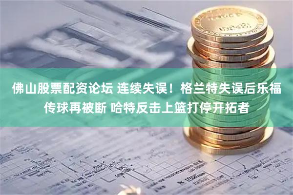 佛山股票配资论坛 连续失误！格兰特失误后乐福传球再被断 哈特反击上篮打停开拓者