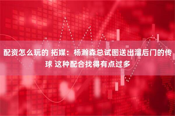 配资怎么玩的 拓媒：杨瀚森总试图送出溜后门的传球 这种配合找得有点过多