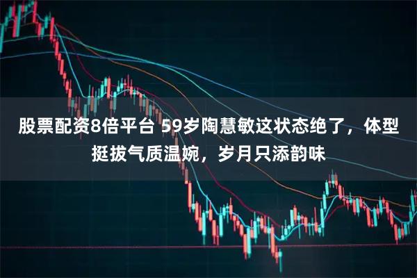 股票配资8倍平台 59岁陶慧敏这状态绝了，体型挺拔气质温婉，岁月只添韵味