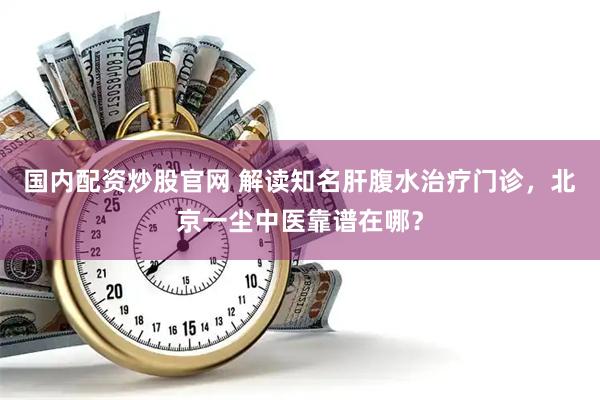 国内配资炒股官网 解读知名肝腹水治疗门诊，北京一尘中医靠谱在哪？