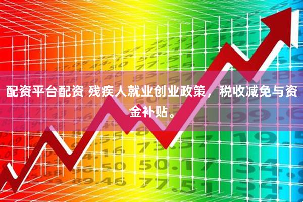 配资平台配资 残疾人就业创业政策，税收减免与资金补贴。