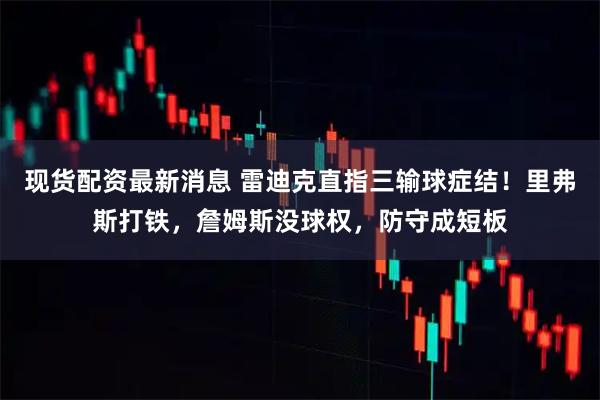 现货配资最新消息 雷迪克直指三输球症结！里弗斯打铁，詹姆斯没球权，防守成短板