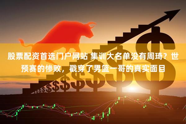 股票配资首选门户网站 集训大名单没有周琦？世预赛的惨败，戳穿了男篮一哥的真实面目