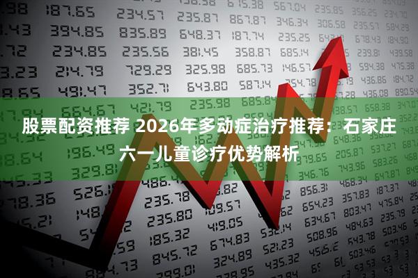股票配资推荐 2026年多动症治疗推荐：石家庄六一儿童诊疗优势解析