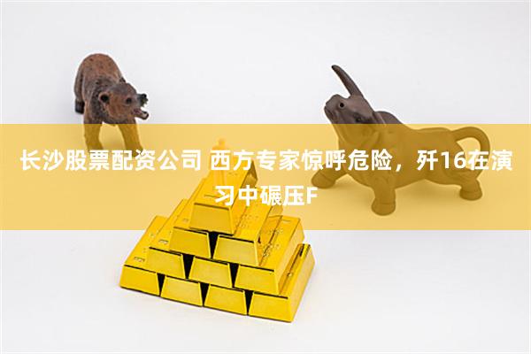 长沙股票配资公司 西方专家惊呼危险，歼16在演习中碾压F