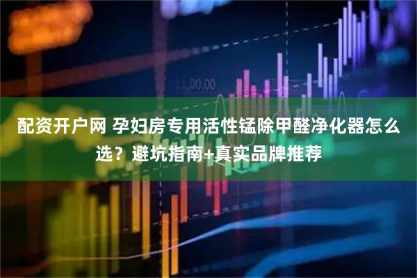 配资开户网 孕妇房专用活性锰除甲醛净化器怎么选？避坑指南+真实品牌推荐