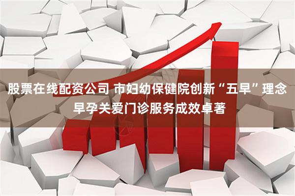 股票在线配资公司 市妇幼保健院创新“五早”理念 早孕关爱门诊服务成效卓著