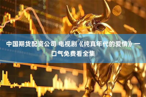 中国期货配资公司 电视剧《纯真年代的爱情》一口气免费看全集
