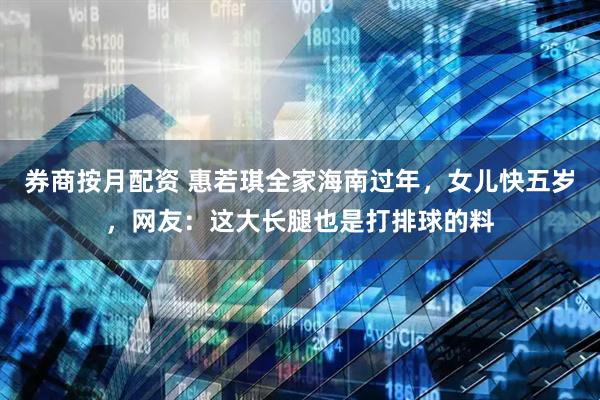 券商按月配资 惠若琪全家海南过年，女儿快五岁，网友：这大长腿也是打排球的料