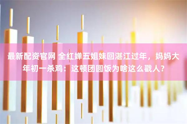 最新配资官网 全红婵五姐妹回湛江过年，妈妈大年初一杀鸡：这顿团圆饭为啥这么戳人？
