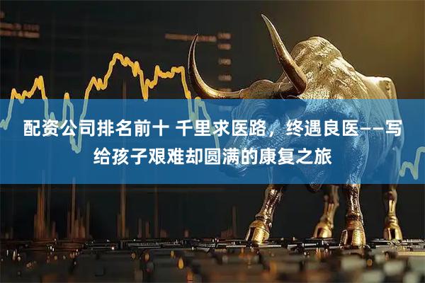 配资公司排名前十 千里求医路，终遇良医——写给孩子艰难却圆满的康复之旅