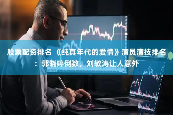 股票配资排名 《纯真年代的爱情》演员演技排名：郭晓婷倒数，刘敏涛让人意外
