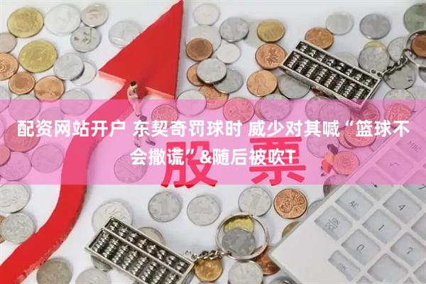 配资网站开户 东契奇罚球时 威少对其喊“篮球不会撒谎”&随后被吹T