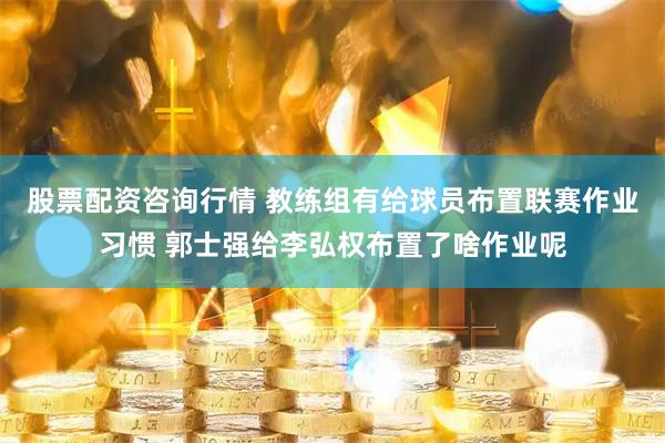 股票配资咨询行情 教练组有给球员布置联赛作业习惯 郭士强给李弘权布置了啥作业呢