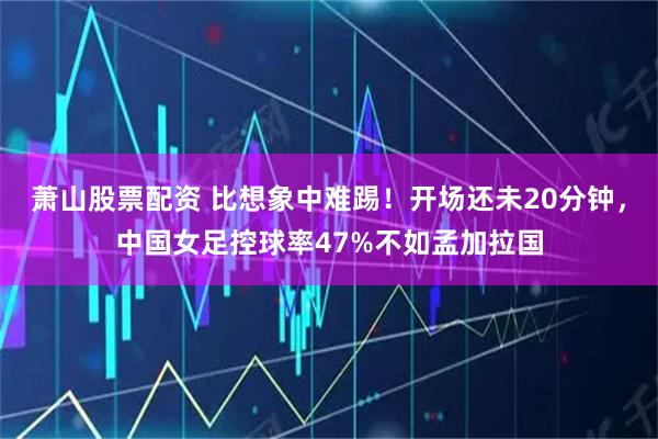 萧山股票配资 比想象中难踢！开场还未20分钟，中国女足控球率47%不如孟加拉国