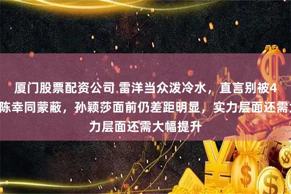 厦门股票配资公司 雷洋当众泼冷水，直言别被4比0横扫陈幸同蒙蔽，孙颖莎面前仍差距明显，实力层面还需大幅提升
