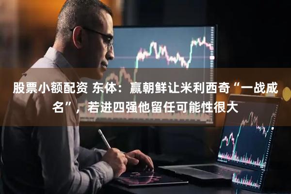股票小额配资 东体：赢朝鲜让米利西奇“一战成名”，若进四强他留任可能性很大