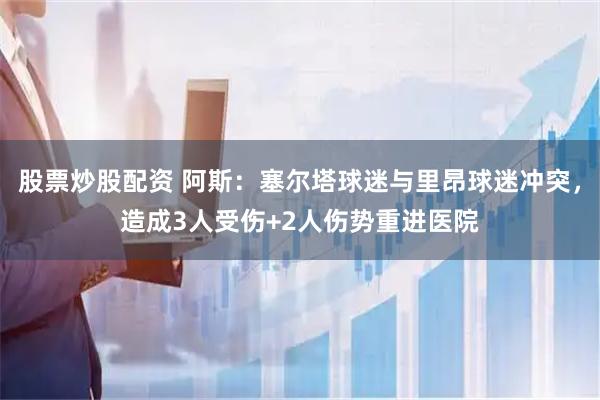 股票炒股配资 阿斯：塞尔塔球迷与里昂球迷冲突，造成3人受伤+2人伤势重进医院