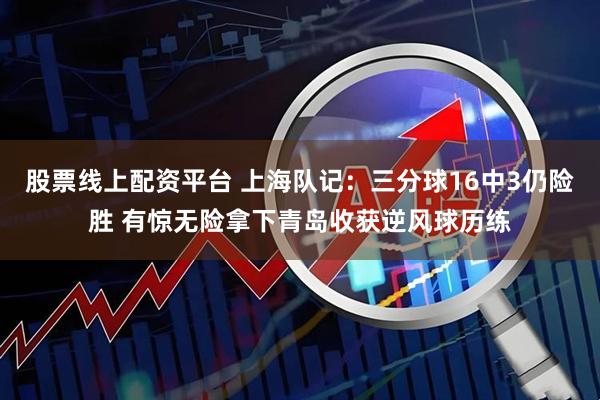 股票线上配资平台 上海队记：三分球16中3仍险胜 有惊无险拿下青岛收获逆风球历练