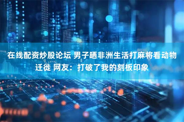 在线配资炒股论坛 男子晒非洲生活打麻将看动物迁徙 网友：打破了我的刻板印象