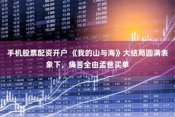 手机股票配资开户 《我的山与海》大结局圆满表象下，痛苦全由孟爸买单