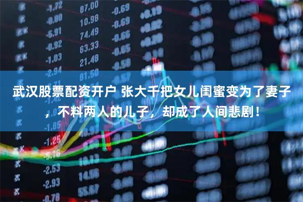 武汉股票配资开户 张大千把女儿闺蜜变为了妻子，不料两人的儿子，却成了人间悲剧！