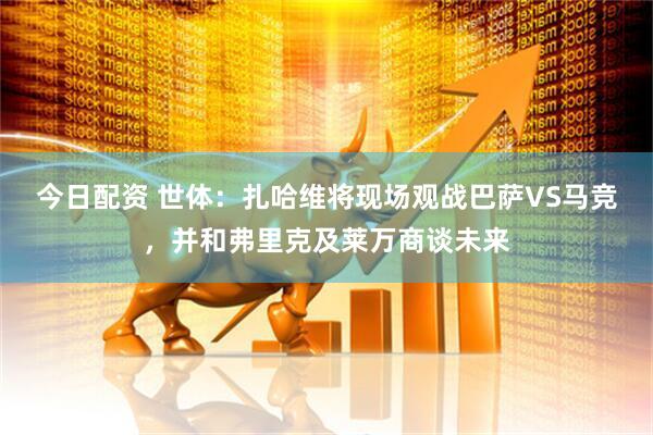 今日配资 世体：扎哈维将现场观战巴萨VS马竞，并和弗里克及莱万商谈未来